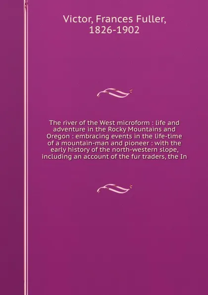 Обложка книги The river of the West microform : life and adventure in the Rocky Mountains and Oregon : embracing events in the life-time of a mountain-man and pioneer : with the early history of the north-western slope, including an account of the fur traders, ..., Frances Fuller Victor