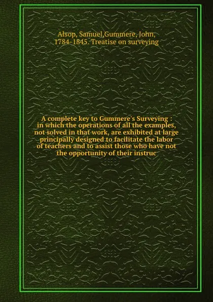 Обложка книги A complete key to Gummere's Surveying : in which the operations of all the examples, not solved in that work, are exhibited at large principally designed to facilitate the labor of teachers and to assist those who have not the opportunity of their..., Samuel Alsop