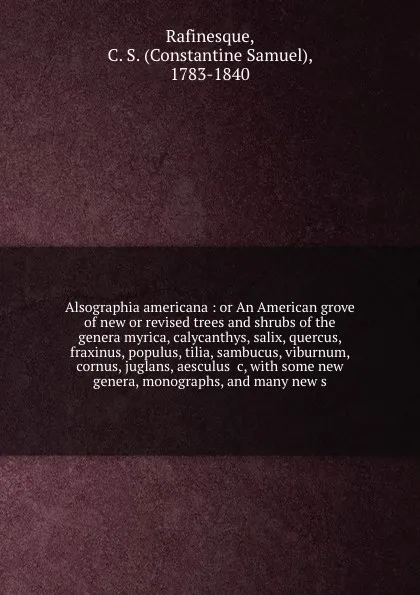 Обложка книги Alsographia americana : or An American grove of new or revised trees and shrubs of the genera myrica, calycanthys, salix, quercus, fraxinus, populus, tilia, sambucus, viburnum, cornus, juglans, aesculus &c, with some new genera, monographs, and ma..., Constantine Samuel Rafinesque