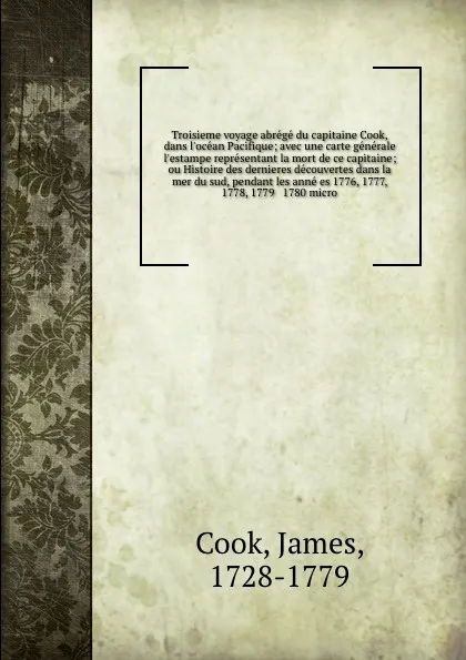 Обложка книги Troisieme voyage abrege du capitaine Cook, dans l'ocean Pacifique; avec une carte generale & l'estampe representant la mort de ce capitaine; ou Histoire des dernieres decouvertes dans la mer du sud, pendant les anne es 1776, 1777, 1778, 1779 & 178..., James Cook