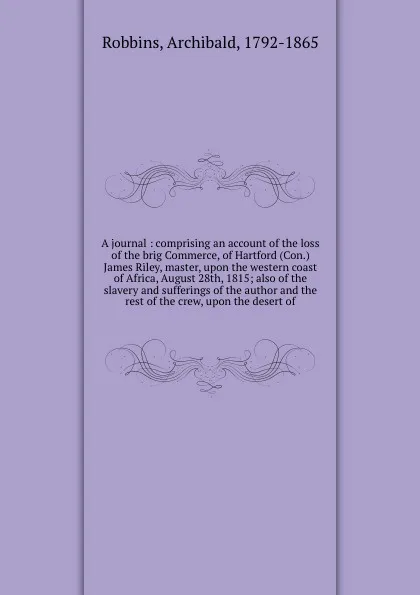 Обложка книги A journal : comprising an account of the loss of the brig Commerce, of Hartford (Con.) James Riley, master, upon the western coast of Africa, August 28th, 1815; also of the slavery and sufferings of the author and the rest of the crew, upon the de..., Archibald Robbins