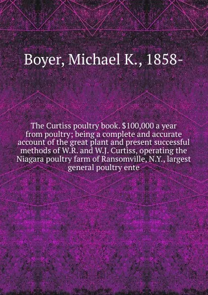 Обложка книги The Curtiss poultry book. .100,000 a year from poultry; being a complete and accurate account of the great plant and present successful methods of W.R. and W.J. Curtiss, operating the Niagara poultry farm of Ransomville, N.Y., largest general poul..., Michael K. Boyer