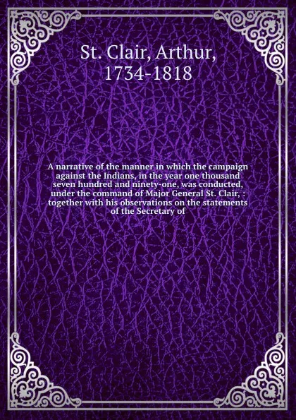 Обложка книги A narrative of the manner in which the campaign against the Indians, in the year one thousand seven hundred and ninety-one, was conducted, under the command of Major General St. Clair, : together with his observations on the statements of the Secr..., Arthur St. Clair