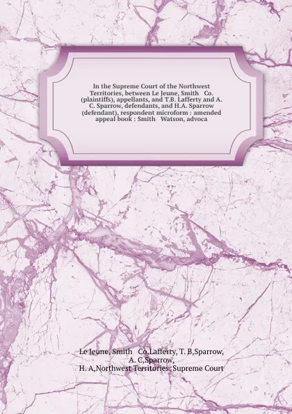 Обложка книги In the Supreme Court of the Northwest Territories, between Le Jeune, Smith & Co. (plaintiffs), appellants, and T.B. Lafferty and A. C. Sparrow, defendants, and H.A. Sparrow (defendant), respondent microform : amended appeal book : Smith & Watson, ..., Smith le Jeune