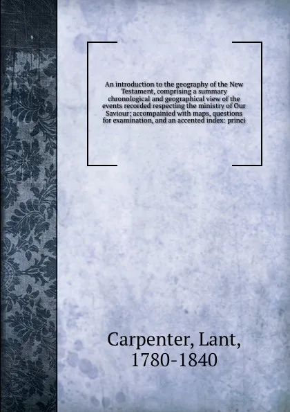 Обложка книги An introduction to the geography of the New Testament, comprising a summary chronological and geographical view of the events recorded respecting the ministry of Our Saviour; accompainied with maps, questions for examination, and an accented index..., Lant Carpenter