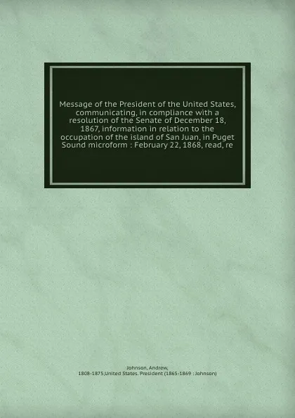 Обложка книги Message of the President of the United States, communicating, in compliance with a resolution of the Senate of December 18, 1867, information in relation to the occupation of the island of San Juan, in Puget Sound microform : February 22, 1868, re..., Andrew Johnson