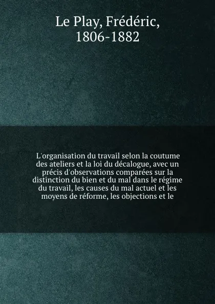 Обложка книги L'organisation du travail selon la coutume des ateliers et la loi du decalogue, avec un precis d'observations comparees sur la distinction du bien et du mal dans le regime du travail, les causes du mal actuel et les moyens de reforme, les objectio..., Frédéric le Play