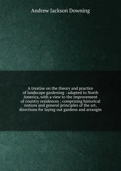 Обложка книги A treatise on the theory and practice of landscape gardening : adapted to North America, with a view to the improvement of country residences ; comprising historical notices and general principles of the art, directions for laying out gardens and ..., A.J. Downing