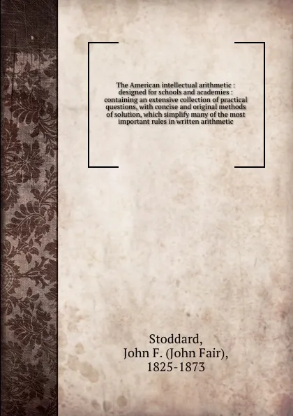 Обложка книги The American intellectual arithmetic : designed for schools and academies : containing an extensive collection of practical questions, with concise and original methods of solution, which simplify many of the most important rules in written arithm..., John Fair Stoddard