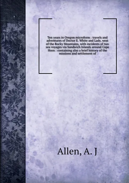 Обложка книги Ten years in Oregon microform : travels and adventures of Doctor E. White and Lady, west of the Rocky Mountains, with incidents of two sea voyages via Sandwich Islands around Cape Horn : containing also a brief history of the missions and settleme..., A.J. Allen