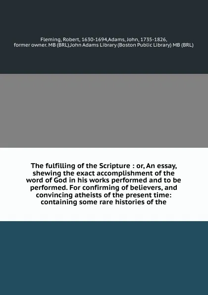 Обложка книги The fulfilling of the Scripture : or, An essay, shewing the exact accomplishment of the word of God in his works performed and to be performed. For confirming of believers, and convincing atheists of the present time: containing some rare historie..., Robert Fleming