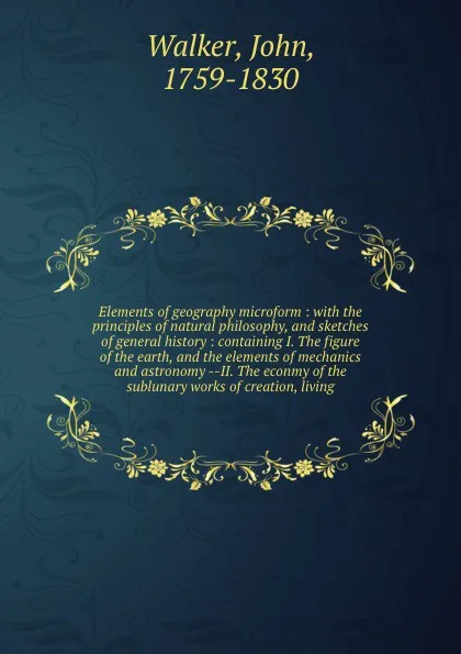 Обложка книги Elements of geography microform : with the principles of natural philosophy, and sketches of general history : containing I. The figure of the earth, and the elements of mechanics and astronomy --II. The econmy of the sublunary works of creation, ..., John Walker