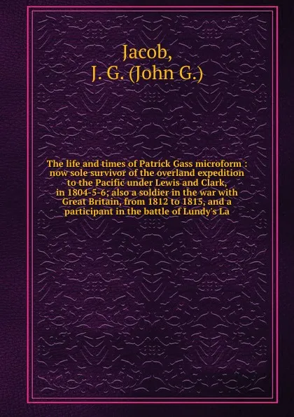 Обложка книги The life and times of Patrick Gass microform : now sole survivor of the overland expedition to the Pacific under Lewis and Clark, in 1804-5-6; also a soldier in the war with Great Britain, from 1812 to 1815, and a participant in the battle of Lund..., John G. Jacob