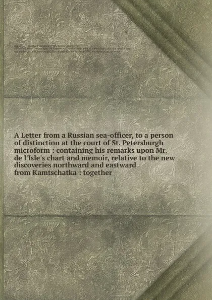 Обложка книги A Letter from a Russian sea-officer, to a person of distinction at the court of St. Petersburgh microform : containing his remarks upon Mr. de l'Isle's chart and memoir, relative to the new discoveries northward and eastward from Kamtschatka : tog..., Gerhard Friedrich Müller