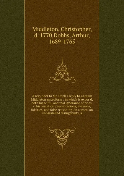 Обложка книги A rejoinder to Mr. Dobb's reply to Captain Middleton microform : in which is expos'd, both his wilful and real ignorance of tides, &c. his Jesuitical prevarications, evasions, falsities, and false reasoning . in a word, an unparalelled disingenuit..., Christopher Middleton