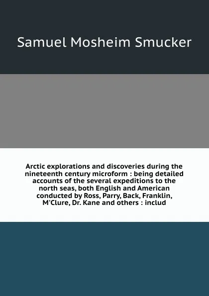 Обложка книги Arctic explorations and discoveries during the nineteenth century microform : being detailed accounts of the several expeditions to the north seas, both English and American conducted by Ross, Parry, Back, Franklin, M'Clure, Dr. Kane and others : ..., Samuel M. Smucker