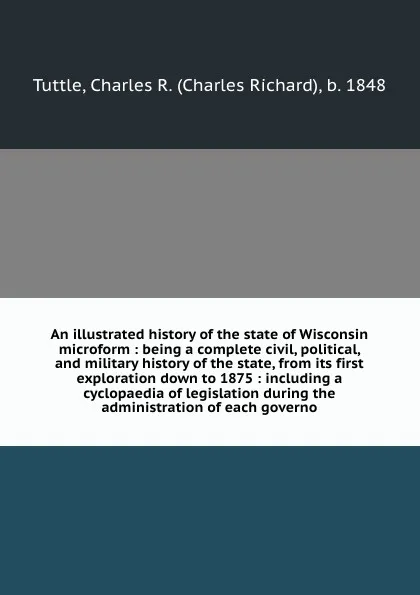 Обложка книги An illustrated history of the state of Wisconsin microform : being a complete civil, political, and military history of the state, from its first exploration down to 1875 : including a cyclopaedia of legislation during the administration of each g..., Charles Richard Tuttle