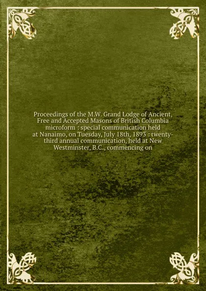 Обложка книги Proceedings of the M.W. Grand Lodge of Ancient, Free and Accepted Masons of British Columbia microform : special communication held at Nanaimo, on Tuesday, July 18th, 1893 : twenty-third annual communication, held at New Westminster, B.C., commenc..., Freemasons. Grand Lodge of British Columbia