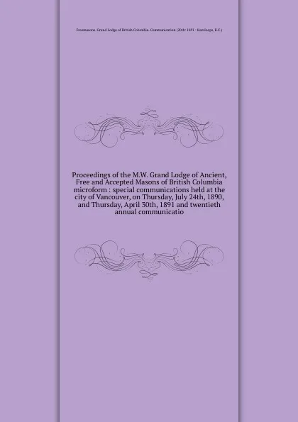 Обложка книги Proceedings of the M.W. Grand Lodge of Ancient, Free and Accepted Masons of British Columbia microform : special communications held at the city of Vancouver, on Thursday, July 24th, 1890, and Thursday, April 30th, 1891 and twentieth annual commun..., Freemasons. Grand Lodge of British Columbia