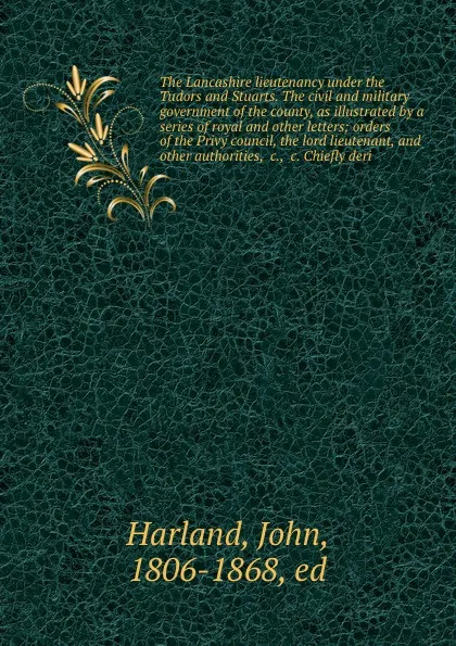 Обложка книги The Lancashire lieutenancy under the Tudors and Stuarts. The civil and military government of the county, as illustrated by a series of royal and other letters; orders of the Privy council, the lord lieutenant, and other authorities, &c., &c. Chie..., John Harland