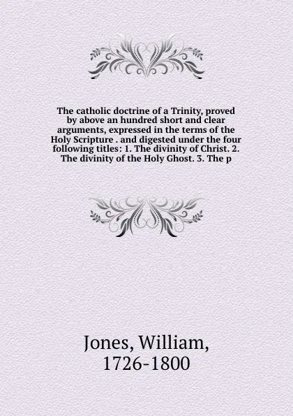 Обложка книги The catholic doctrine of a Trinity, proved by above an hundred short and clear arguments, expressed in the terms of the Holy Scripture . and digested under the four following titles: 1. The divinity of Christ. 2. The divinity of the Holy Ghost. 3...., William Jones