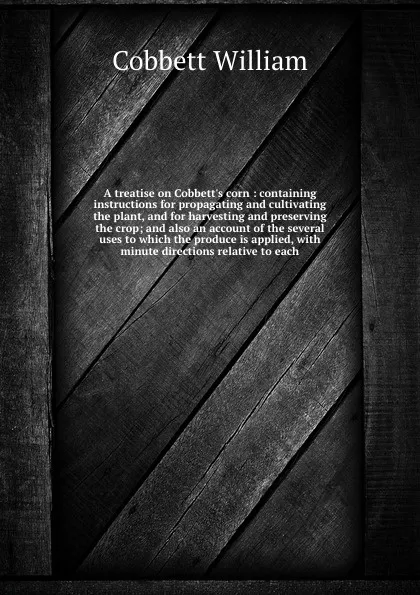 Обложка книги A treatise on Cobbett's corn : containing instructions for propagating and cultivating the plant, and for harvesting and preserving the crop; and also an account of the several uses to which the produce is applied, with minute directions relative ..., Cobbett William