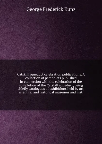 Обложка книги Catskill aqueduct celebration publications. A collection of pamphlets published in connection with the celebration of the completion of the Catskill aqueduct, being chiefly catalogues of exhibitions held by art, scientific and historical museums a..., George F. Kunz