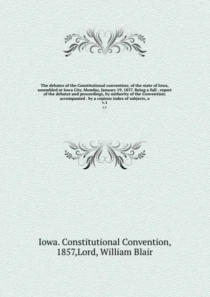 Обложка книги The debates of the Constitutional convention; of the state of Iowa, assembled at Iowa City, Monday, January 19, 1857. Being a full . report of the debates and proceedings, by authority of the Convention; accompanied . by a copious index of subject..., Iowa. Constitutional Convention