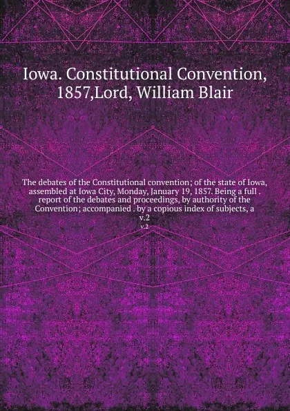 Обложка книги The debates of the Constitutional convention; of the state of Iowa, assembled at Iowa City, Monday, January 19, 1857. Being a full . report of the debates and proceedings, by authority of the Convention; accompanied . by a copious index of subject..., Iowa. Constitutional Convention