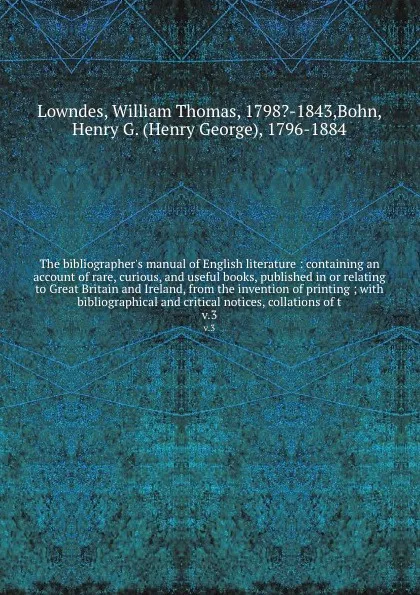 Обложка книги The bibliographer's manual of English literature : containing an account of rare, curious, and useful books, published in or relating to Great Britain and Ireland, from the invention of printing ; with bibliographical and critical notices, collati..., William Thomas Lowndes