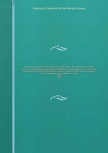 Обложка книги Annual report of the Treasurer of the W. Shore, for December session 1843 :   to the General Assembly of Maryland, in pursuance of an act of the legislature, passed at December session, 1824, entitled, An act relating to the Treasurer of the Weste..., Maryland Treasurer of the Western Shore