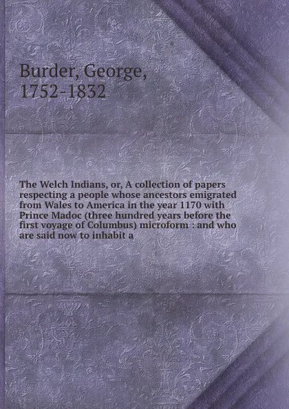 Обложка книги The Welch Indians, or, A collection of papers respecting a people whose ancestors emigrated from Wales to America in the year 1170 with Prince Madoc (three hundred years before the first voyage of Columbus) microform : and who are said now to inha..., George Burder