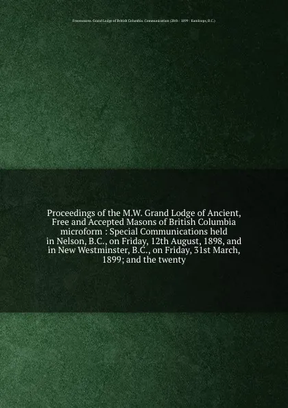 Обложка книги Proceedings of the M.W. Grand Lodge of Ancient, Free and Accepted Masons of British Columbia microform : Special Communications held in Nelson, B.C., on Friday, 12th August, 1898, and in New Westminster, B.C., on Friday, 31st March, 1899; and the ..., Freemasons. Grand Lodge of British Columbia