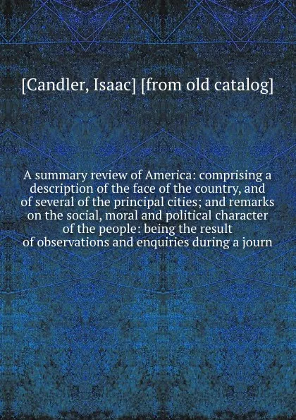 Обложка книги A summary review of America: comprising a description of the face of the country, and of several of the principal cities; and remarks on the social, moral and political character of the people: being the result of observations and enquiries during..., Isaac Candler