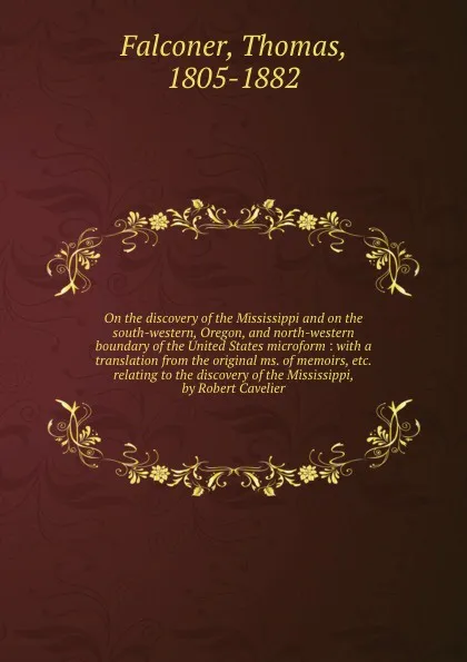 Обложка книги On the discovery of the Mississippi and on the south-western, Oregon, and north-western boundary of the United States microform : with a translation from the original ms. of memoirs, etc. relating to the discovery of the Mississippi, by Robert Cav..., Thomas Falconer