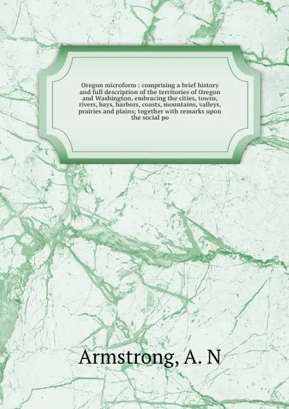 Обложка книги Oregon microform : comprising a brief history and full description of the territories of Oregon and Washington, embracing the cities, towns, rivers, bays, harbors, coasts, mountains, valleys, prairies and plains; together with remarks upon the soc..., A.N. Armstrong