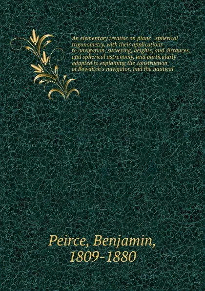 Обложка книги An elementary treatise on plane & spherical trigonometry, with their applications to navigation, surveying, heights, and distances, and spherical astronomy, and particularly adapted to explaining the construction of Bowditch's navigator, and the n..., Benjamin Peirce