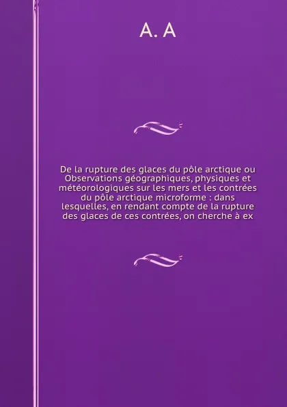 Обложка книги De la rupture des glaces du pole arctique ou Observations geographiques, physiques et meteorologiques sur les mers et les contrees du pole arctique microforme : dans lesquelles, en rendant compte de la rupture des glaces de ces contrees, on cherch..., 