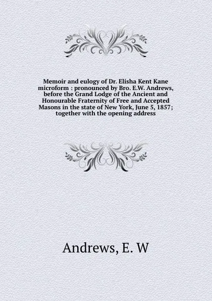 Обложка книги Memoir and eulogy of Dr. Elisha Kent Kane microform : pronounced by Bro. E.W. Andrews, before the Grand Lodge of the Ancient and Honourable Fraternity of Free and Accepted Masons in the state of New York, June 5, 1857; together with the opening ad..., E.W. Andrews