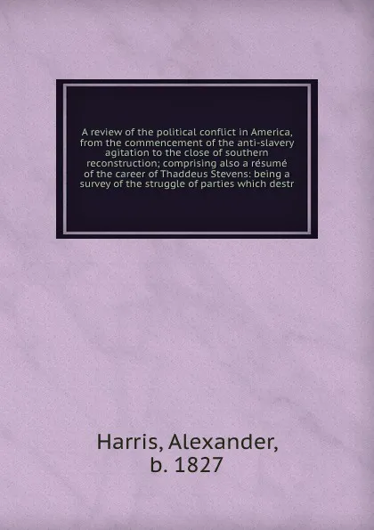 Обложка книги A review of the political conflict in America, from the commencement of the anti-slavery agitation to the close of southern reconstruction; comprising also a resume of the career of Thaddeus Stevens: being a survey of the struggle of parties which..., Alexander Harris