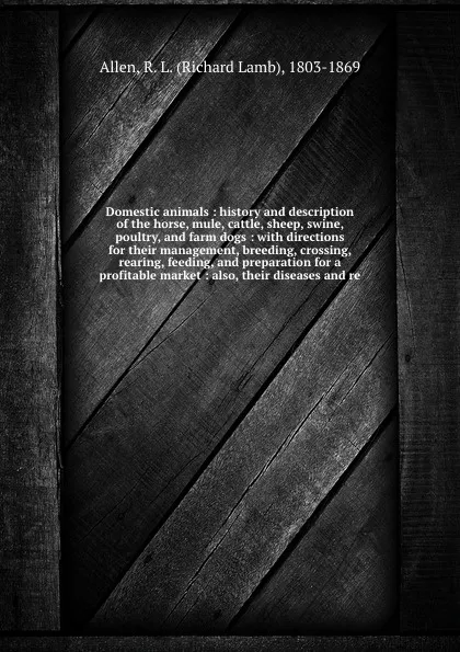 Обложка книги Domestic animals : history and description of the horse, mule, cattle, sheep, swine, poultry, and farm dogs : with directions for their management, breeding, crossing, rearing, feeding, and preparation for a profitable market : also, their disease..., Richard Lamb Allen