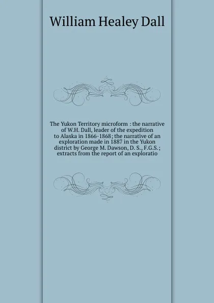 Обложка книги The Yukon Territory microform : the narrative of W.H. Dall, leader of the expedition to Alaska in 1866-1868; the narrative of an exploration made in 1887 in the Yukon district by George M. Dawson, D. S., F.G.S.; extracts from the report of an expl..., William Healey Dall