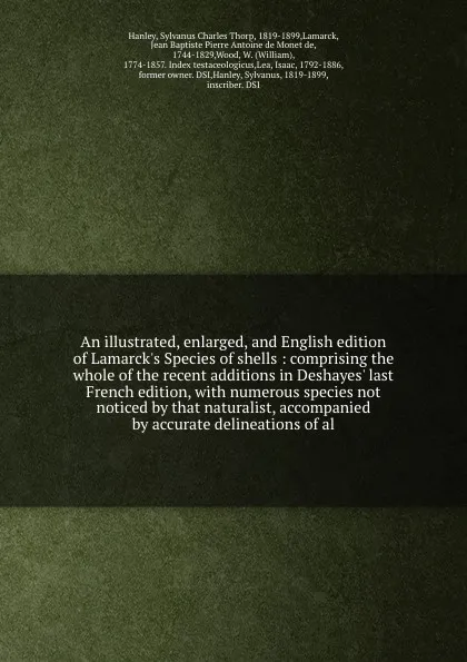 Обложка книги An illustrated, enlarged, and English edition of Lamarck's Species of shells : comprising the whole of the recent additions in Deshayes' last French edition, with numerous species not noticed by that naturalist, accompanied by accurate delineation..., Sylvanus Charles Thorp Hanley