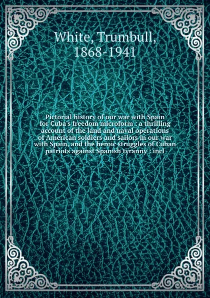 Обложка книги Pictorial history of our war with Spain for Cuba's freedom microform : a thrilling account of the land and naval operations of American soldiers and sailors in our war with Spain, and the heroic struggles of Cuban patriots against Spanish tyranny ..., Trumbull White