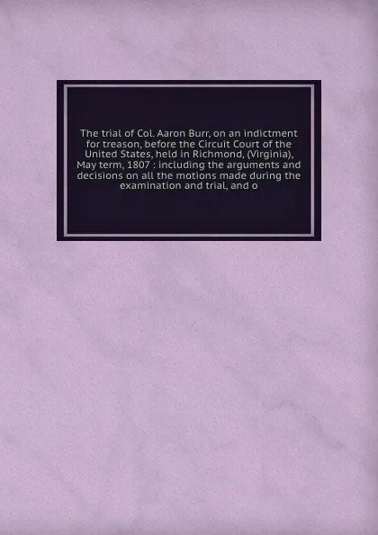 Обложка книги The trial of Col. Aaron Burr, on an indictment for treason, before the Circuit Court of the United States, held in Richmond, (Virginia), May term, 1807 : including the arguments and decisions on all the motions made during the examination and tria..., Aaron Burr