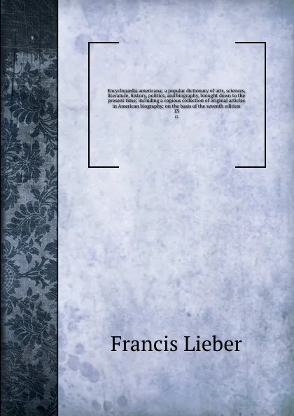 Обложка книги Encyclopaedia americana; a popular dictionary of arts, sciences, literature, history, politics, and biography, brought down to the present time; including a copious collection of original articles in American biography; on the basis of the seventh..., Francis Lieber