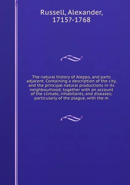 Обложка книги The natural history of Aleppo, and parts adjacent. Containing a description of the city, and the principal natural productions in its neighbourhood; together with an account of the climate, inhabitants, and diseases; particularly of the plague, wi..., Alexander Russell