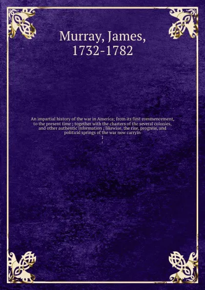 Обложка книги An impartial history of the war in America; from its first commencement, to the present time ; together with the charters of the several colonies, and other authentic information ; likewise, the rise, progress, and political springs of the war now..., James Murray