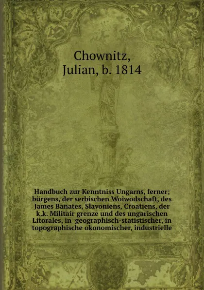 Обложка книги Handbuch zur Kenntniss Ungarns, ferner;  burgens, der serbischen Woiwodschaft, des James Banates, Slavoniens, Croatiens, der k.k. Militair grenze und des ungarischen Litorales, in  geographisch-statistischer, in topographische okonomischer, indust..., Julian Chownitz