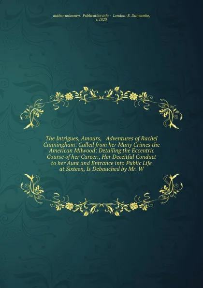 Обложка книги The Intrigues, Amours, & Adventures of Rachel Cunningham: Called from her Many Crimes the American Milwood: Detailing the Eccentric  Course of her Career., Her Deceitful Conduct to her Aunt and Entrance into Public Life at Sixteen, Is Debauched by..., Author Unknown